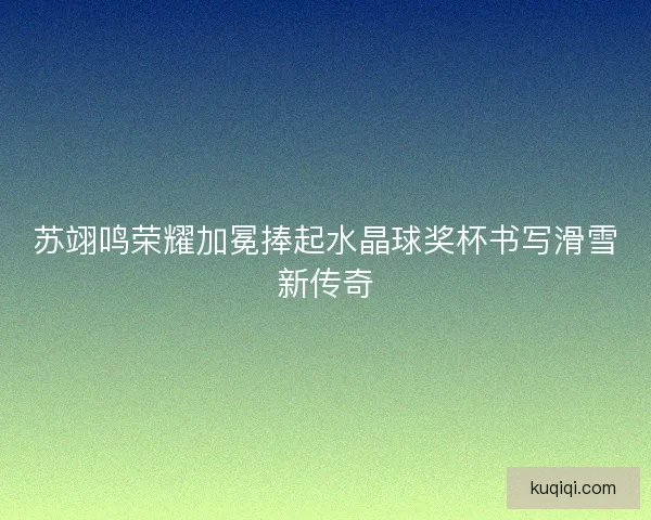 苏翊鸣荣耀加冕捧起水晶球奖杯书写滑雪新传奇