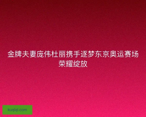 金牌夫妻庞伟杜丽携手逐梦东京奥运赛场荣耀绽放