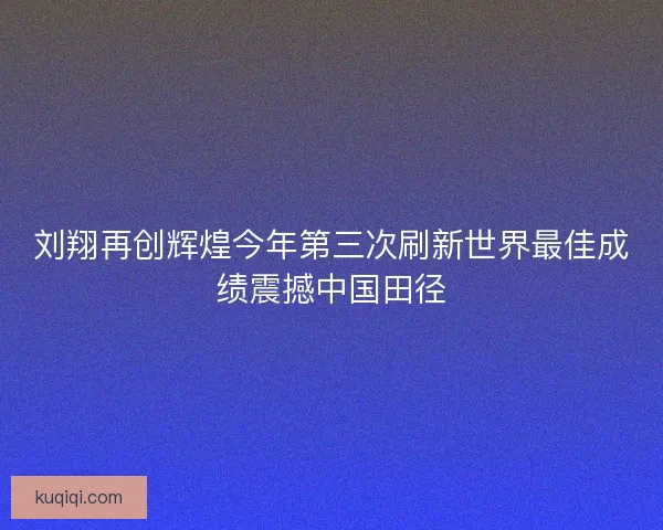 刘翔再创辉煌今年第三次刷新世界最佳成绩震撼中国田径